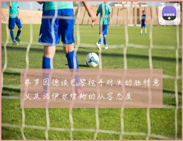 弗罗因德谈巴黎枪手对决的独特意义及诺伊尔续约的从容态度