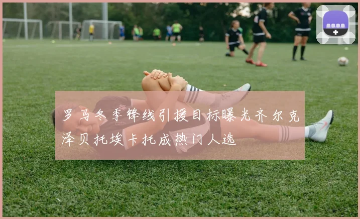罗马冬季锋线引援目标曝光齐尔克泽贝托埃卡托成热门人选