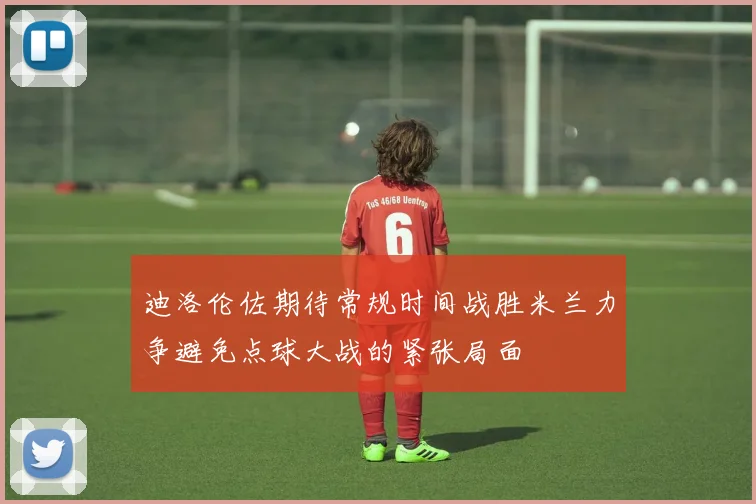 迪洛伦佐期待常规时间战胜米兰力争避免点球大战的紧张局面
