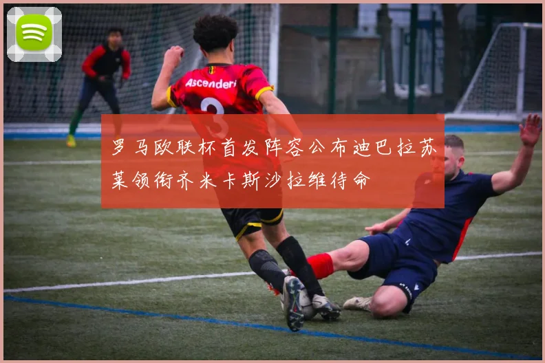 罗马欧联杯首发阵容公布迪巴拉苏莱领衔齐米卡斯沙拉维待命