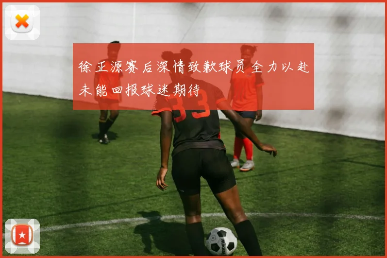 徐正源赛后深情致歉球员全力以赴未能回报球迷期待