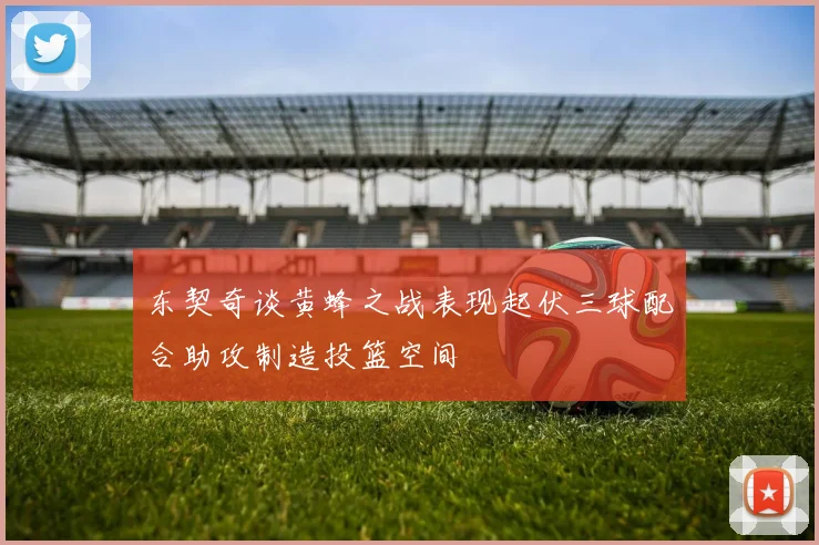 东契奇谈黄蜂之战表现起伏三球配合助攻制造投篮空间