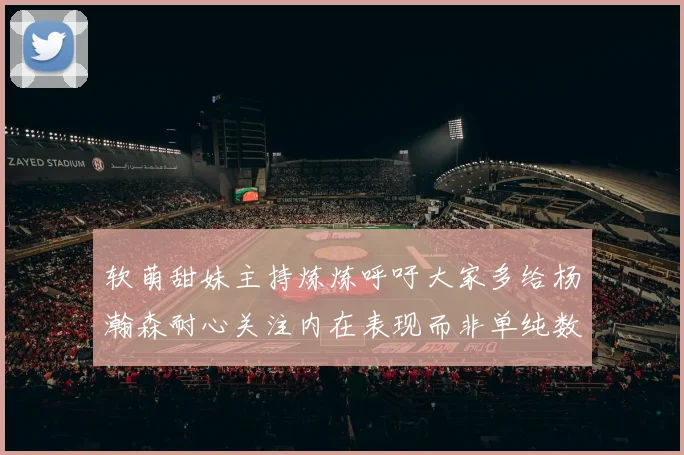软萌甜妹主持炼炼呼吁大家多给杨瀚森耐心关注内在表现而非单纯数据