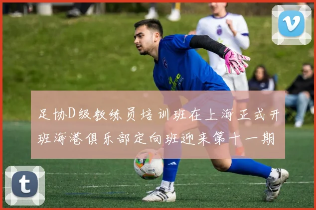 足协D级教练员培训班在上海正式开班海港俱乐部定向班迎来第十一期学员