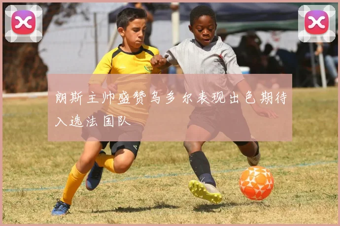 朗斯主帅盛赞乌多尔表现出色期待入选法国队