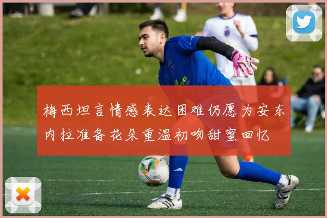 梅西坦言情感表达困难仍愿为安东内拉准备花朵重温初吻甜蜜回忆