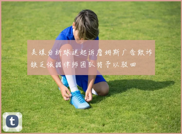 美媒分析球迷起诉詹姆斯广告欺诈缺乏依据律师团队将予以驳回