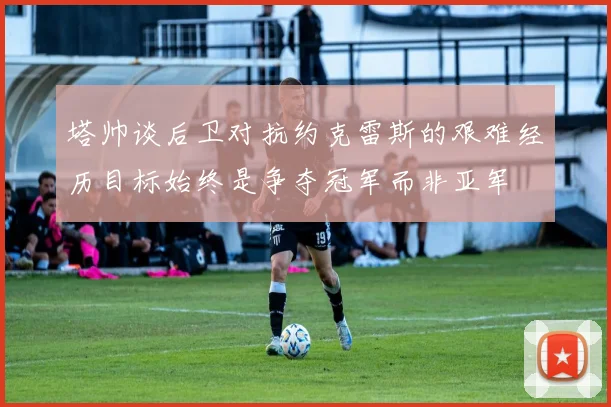 塔帅谈后卫对抗约克雷斯的艰难经历目标始终是争夺冠军而非亚军