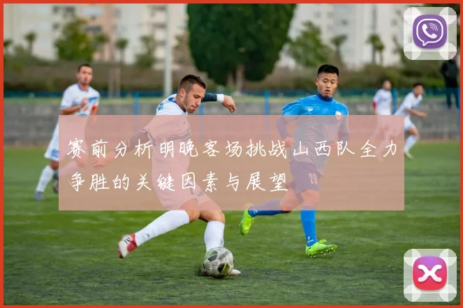 赛前分析明晚客场挑战山西队全力争胜的关键因素与展望