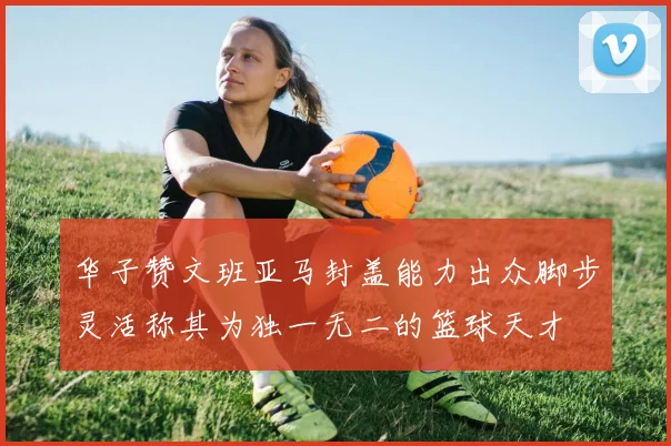 华子赞文班亚马封盖能力出众脚步灵活称其为独一无二的篮球天才