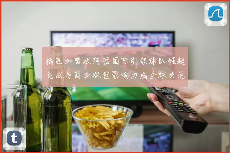 梅西加盟迈阿密国际引领球队崛起竞技与商业双重影响力成全球典范