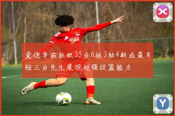 爱德华兹狂砍35分6板3助4断成最年轻三分先生展现超强投篮能力