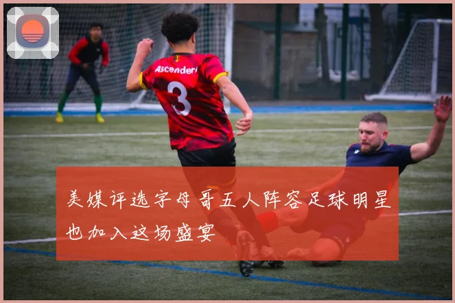 美媒评选字母哥五人阵容足球明星也加入这场盛宴