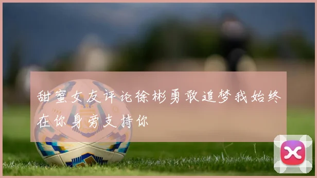 甜蜜女友评论徐彬勇敢追梦我始终在你身旁支持你