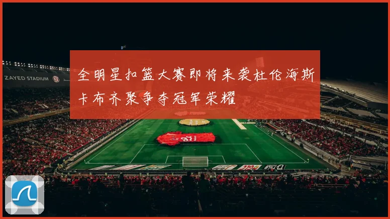 全明星扣篮大赛即将来袭杜伦海斯卡布齐聚争夺冠军荣耀