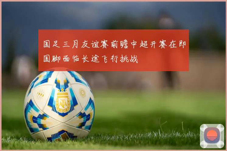 国足三月友谊赛前瞻中超开赛在即国脚面临长途飞行挑战