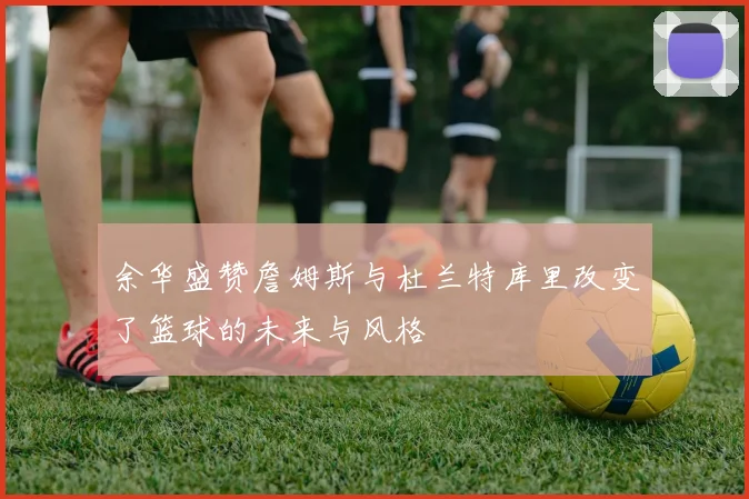 余华盛赞詹姆斯与杜兰特库里改变了篮球的未来与风格