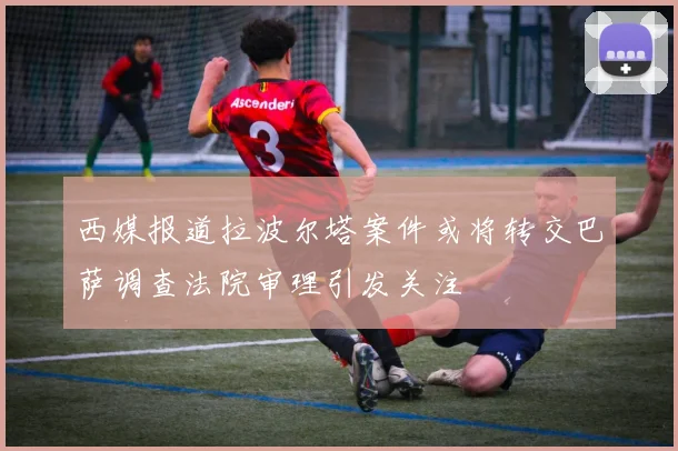 西媒报道拉波尔塔案件或将转交巴萨调查法院审理引发关注