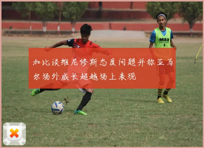 加比谈维尼修斯态度问题并称亚马尔场外成长超越场上表现