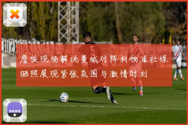 詹俊现场解说曼城对阵利物浦社媒晒照展现紧张氛围与激情时刻