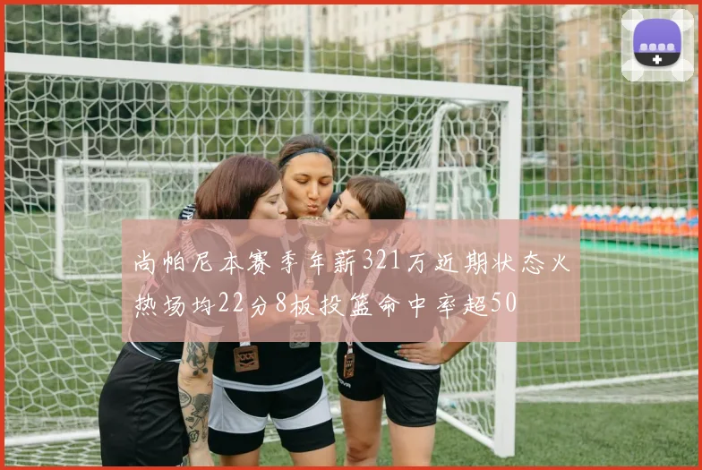 尚帕尼本赛季年薪321万近期状态火热场均22分8板投篮命中率超50