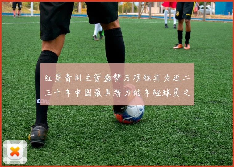 红星青训主管盛赞万项称其为近二三十年中国最具潜力的年轻球员之一