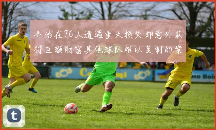 乔治在76人遭遇重大损失却意外获得巨额财富其他球队难以复制的案例