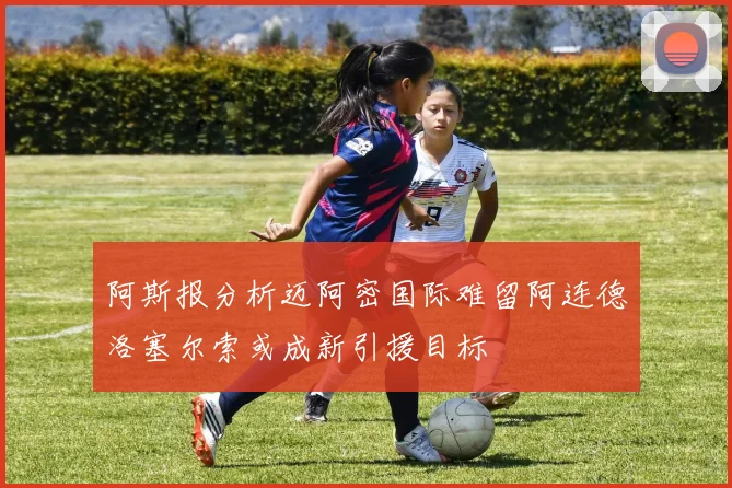 阿斯报分析迈阿密国际难留阿连德洛塞尔索或成新引援目标