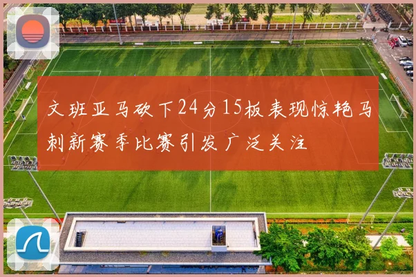 文班亚马砍下24分15板表现惊艳马刺新赛季比赛引发广泛关注