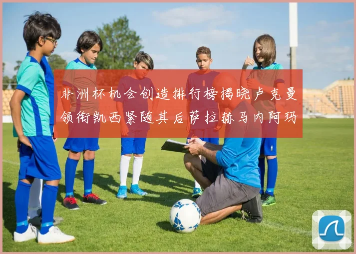 非洲杯机会创造排行榜揭晓卢克曼领衔凯西紧随其后萨拉赫马内阿玛德跻身前五