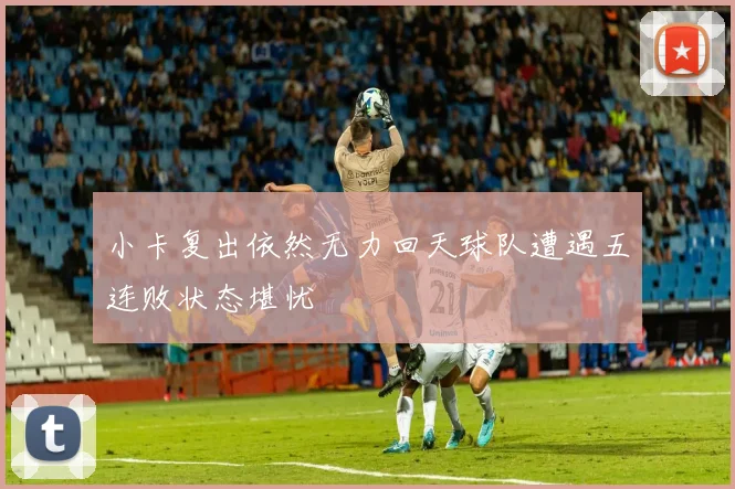 小卡复出依然无力回天球队遭遇五连败状态堪忧