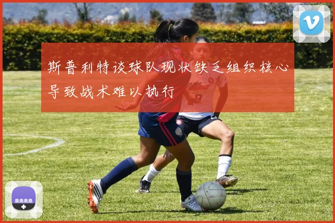 斯普利特谈球队现状缺乏组织核心导致战术难以执行