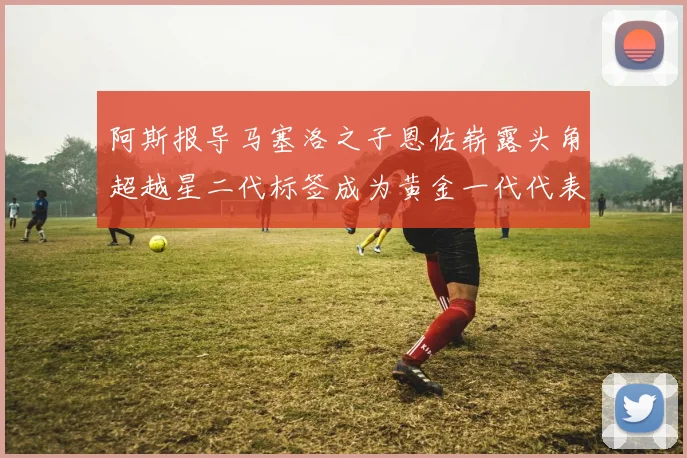 阿斯报导马塞洛之子恩佐崭露头角超越星二代标签成为黄金一代代表