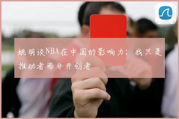 姚明谈NBA在中国的影响力：我只是推动者而非开创者