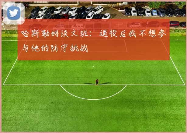 哈斯勒姆谈文班：退役后我不想参与他的防守挑战