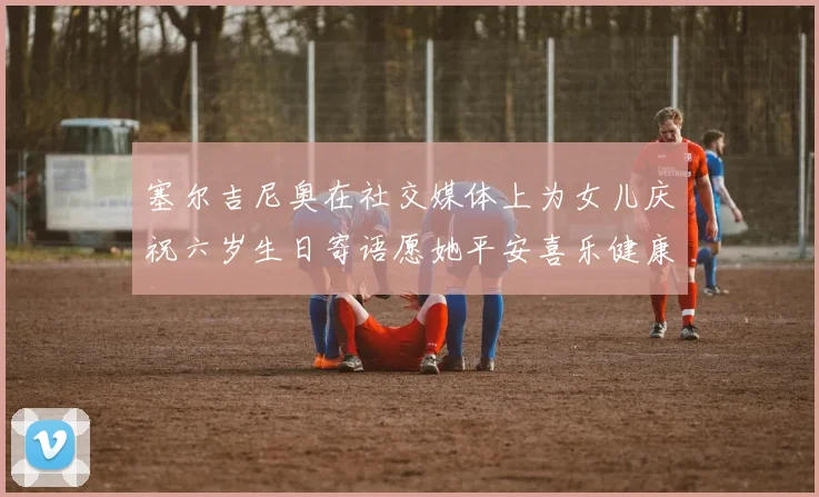 塞尔吉尼奥在社交媒体上为女儿庆祝六岁生日寄语愿她平安喜乐健康成长