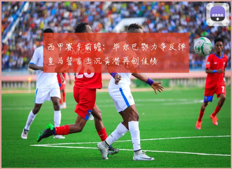 西甲赛季前瞻：毕尔巴鄂力争反弹皇马誓言击沉黄潜再创佳绩