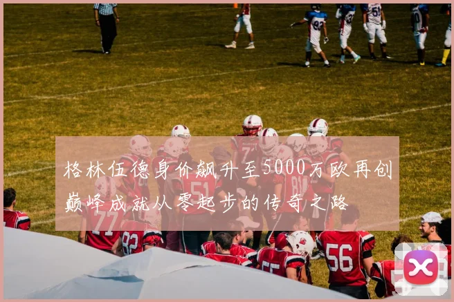 格林伍德身价飙升至5000万欧再创巅峰成就从零起步的传奇之路