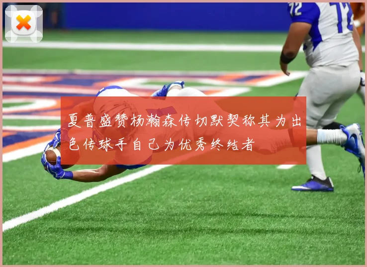 夏普盛赞杨瀚森传切默契称其为出色传球手自己为优秀终结者