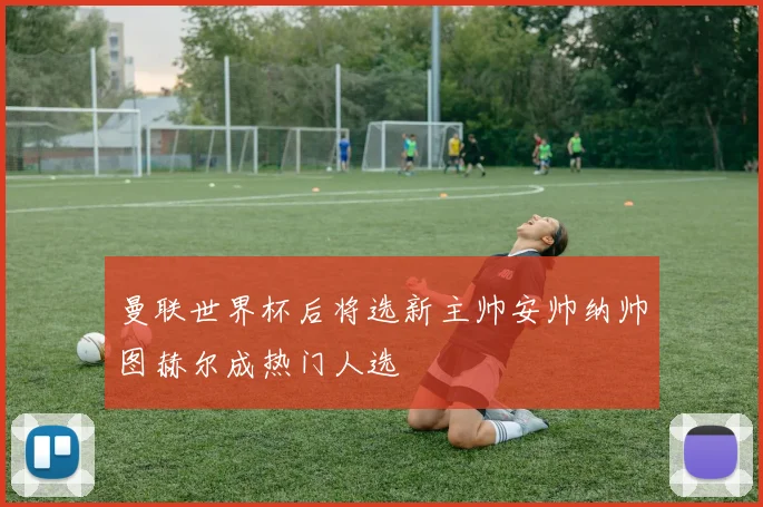 曼联世界杯后将选新主帅安帅纳帅图赫尔成热门人选