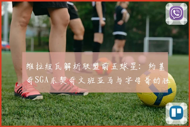 维拉纽瓦解析联盟前五球星：约基奇SGA东契奇文班亚马与字母哥的独特魅力